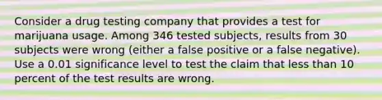 Consider a drug testing company that provides a test for marijuana usage. Among 346 tested​ subjects, results from 30 subjects were wrong​ (either a false positive or a false​ negative). Use a 0.01 significance level to test the claim that less than 10 percent of the test results are wrong.