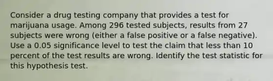 Consider a drug testing company that provides a test for marijuana usage. Among 296 tested​ subjects, results from 27 subjects were wrong​ (either a false positive or a false​ negative). Use a 0.05 significance level to test the claim that <a href='https://www.questionai.com/knowledge/k7BtlYpAMX-less-than' class='anchor-knowledge'>less than</a> 10 percent of the test results are wrong. Identify <a href='https://www.questionai.com/knowledge/kzeQt8hpQB-the-test-statistic' class='anchor-knowledge'>the test statistic</a> for this hypothesis test.