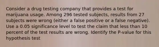 Consider a drug testing company that provides a test for marijuana usage. Among 296 tested​ subjects, results from 27 subjects were wrong​ (either a false positive or a false​ negative). Use a 0.05 significance level to test the claim that <a href='https://www.questionai.com/knowledge/k7BtlYpAMX-less-than' class='anchor-knowledge'>less than</a> 10 percent of the test results are wrong. Identify the​ P-value for this hypothesis test