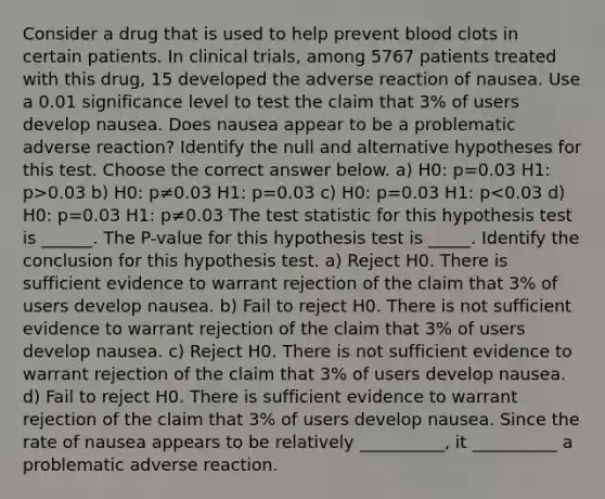 Consider a drug that is used to help prevent blood clots in certain patients. In clinical​ trials, among 5767 patients treated with this​ drug, 15 developed the adverse reaction of nausea. Use a 0.01 significance level to test the claim that 3​% of users develop nausea. Does nausea appear to be a problematic adverse​ reaction? Identify the null and alternative hypotheses for this test. Choose the correct answer below. a) H0: p=0.03 H1: p>0.03 b) H0: p≠0.03 H1: p=0.03 c) H0: p=0.03 H1: p<0.03 d) H0: p=0.03 H1: p≠0.03 The test statistic for this hypothesis test is ______. The P-value for this hypothesis test is _____. Identify the conclusion for this hypothesis test. a) Reject H0. There is sufficient evidence to warrant rejection of the claim that 3​% of users develop nausea. b) Fail to reject H0. There is not sufficient evidence to warrant rejection of the claim that 3​% of users develop nausea. c) Reject H0. There is not sufficient evidence to warrant rejection of the claim that 3​% of users develop nausea. d) Fail to reject H0. There is sufficient evidence to warrant rejection of the claim that 3​% of users develop nausea. Since the rate of nausea appears to be relatively __________, it __________ a problematic adverse reaction.