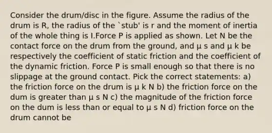 Consider the drum/disc in the figure. Assume the radius of the drum is R, the radius of the `stub' is r and the moment of inertia of the whole thing is I.Force P is applied as shown. Let N be the contact force on the drum from the ground, and μ s and μ k be respectively the coefficient of static friction and the coefficient of the dynamic friction. Force P is small enough so that there is no slippage at the ground contact. Pick the correct statements: a) the friction force on the drum is μ k N b) the friction force on the dum is greater than μ s N c) the magnitude of the friction force on the dum is less than or equal to μ s N d) friction force on the drum cannot be