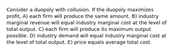 Consider a duopoly with collusion. If the duopoly maximizes profit, A) each firm will produce the same amount. B) industry marginal revenue will equal industry marginal cost at the level of total output. C) each firm will produce its maximum output possible. D) industry demand will equal industry marginal cost at the level of total output. E) price equals average total cost.