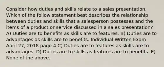 Consider how duties and skills relate to a sales presentation. Which of the follow statement best describes the relationship between duties and skills that a salesperson possesses and the items of a product or service discussed in a sales presentation? A) Duties are to benefits as skills are to features. B) Duties are to advantages as skills are to benefits. Individual Written Exam April 27, 2018 page 4 C) Duties are to features as skills are to advantages. D) Duties are to skills as features are to benefits. E) None of the above.