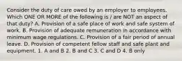 Consider the duty of care owed by an employer to employees. Which ONE OR MORE of the following is / are NOT an aspect of that duty? A. Provision of a safe place of work and safe system of work. B. Provision of adequate remuneration in accordance with minimum wage regulations. C. Provision of a fair period of annual leave. D. Provision of competent fellow staff and safe plant and equipment. 1. A and B 2. B and C 3. C and D 4. B only