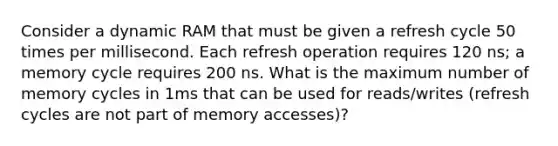 Consider a dynamic RAM that must be given a refresh cycle 50 times per millisecond. Each refresh operation requires 120 ns; a memory cycle requires 200 ns. What is the maximum number of memory cycles in 1ms that can be used for reads/writes (refresh cycles are not part of memory accesses)?