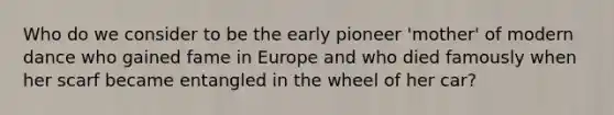 Who do we consider to be the early pioneer 'mother' of modern dance who gained fame in Europe and who died famously when her scarf became entangled in the wheel of her car?