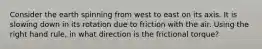 Consider the earth spinning from west to east on its axis. It is slowing down in its rotation due to friction with the air. Using the right hand rule, in what direction is the frictional torque?