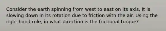 Consider the earth spinning from west to east on its axis. It is slowing down in its rotation due to friction with the air. Using the right hand rule, in what direction is the frictional torque?