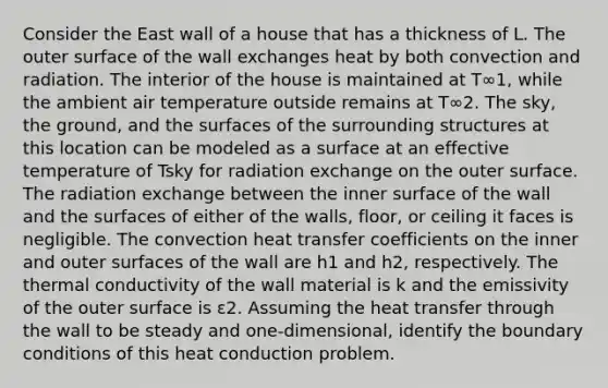 Consider the East wall of a house that has a thickness of L. The outer surface of the wall exchanges heat by both convection and radiation. The interior of the house is maintained at T∞1, while the ambient air temperature outside remains at T∞2. The sky, the ground, and the surfaces of the surrounding structures at this location can be modeled as a surface at an effective temperature of Tsky for radiation exchange on the outer surface. The radiation exchange between the inner surface of the wall and the surfaces of either of the walls, floor, or ceiling it faces is negligible. The convection heat transfer coefficients on the inner and outer surfaces of the wall are h1 and h2, respectively. The thermal conductivity of the wall material is k and the emissivity of the outer surface is ε2. Assuming the heat transfer through the wall to be steady and one-dimensional, identify the boundary conditions of this heat conduction problem.