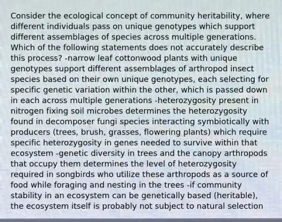 Consider the ecological concept of community heritability, where different individuals pass on unique genotypes which support different assemblages of species across multiple generations. Which of the following statements does not accurately describe this process? -narrow leaf cottonwood plants with unique genotypes support different assemblages of arthropod insect species based on their own unique genotypes, each selecting for specific genetic variation within the other, which is passed down in each across multiple generations -heterozygosity present in nitrogen fixing soil microbes determines the heterozygosity found in decomposer fungi species interacting symbiotically with producers (trees, brush, grasses, flowering plants) which require specific heterozygosity in genes needed to survive within that ecosystem -genetic diversity in trees and the canopy arthropods that occupy them determines the level of heterozygosity required in songbirds who utilize these arthropods as a source of food while foraging and nesting in the trees -if community stability in an ecosystem can be genetically based (heritable), the ecosystem itself is probably not subject to natural selection