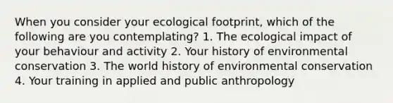 When you consider your ecological footprint, which of the following are you contemplating? 1. The ecological impact of your behaviour and activity 2. Your history of environmental conservation 3. The world history of environmental conservation 4. Your training in applied and public anthropology