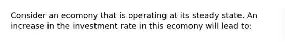 Consider an ecomony that is operating at its steady state. An increase in the investment rate in this ecomony will lead to: