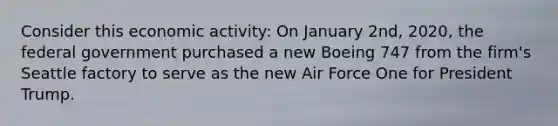 Consider this economic activity: On January 2nd, 2020, the federal government purchased a new Boeing 747 from the firm's Seattle factory to serve as the new Air Force One for President Trump.