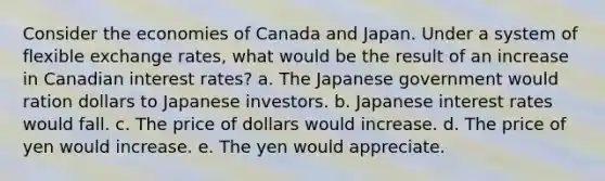 Consider the economies of Canada and Japan. Under a system of flexible exchange rates, what would be the result of an increase in Canadian interest rates? a. The Japanese government would ration dollars to Japanese investors. b. Japanese interest rates would fall. c. The price of dollars would increase. d. The price of yen would increase. e. The yen would appreciate.