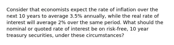 Consider that economists expect the rate of inflation over the next 10 years to average 3.5% annually, while the real rate of interest will average 2% over the same period. What should the nominal or quoted rate of interest be on risk-free, 10 year treasury securities, under these circumstances?