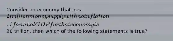 Consider an economy that has 2 trillion money supply with no inflation. If annual GDP for that economy is20 trillion, then which of the following statements is true?