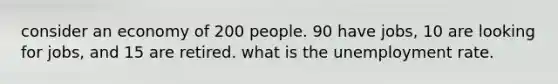 consider an economy of 200 people. 90 have jobs, 10 are looking for jobs, and 15 are retired. what is the unemployment rate.