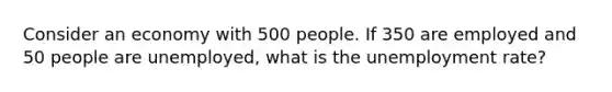 Consider an economy with 500 people. If 350 are employed and 50 people are unemployed, what is the unemployment rate?