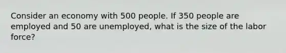 Consider an economy with 500 people. If 350 people are employed and 50 are unemployed, what is the size of the labor force?