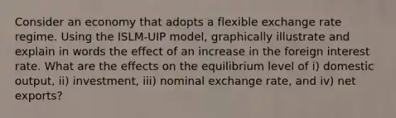 Consider an economy that adopts a flexible exchange rate regime. Using the ISLM-UIP model, graphically illustrate and explain in words the effect of an increase in the foreign interest rate. What are the effects on the equilibrium level of i) domestic output, ii) investment, iii) nominal exchange rate, and iv) net exports?