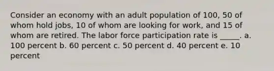 Consider an economy with an adult population of 100, 50 of whom hold jobs, 10 of whom are looking for work, and 15 of whom are retired. The labor force participation rate is _____. a. 100 percent b. 60 percent c. 50 percent d. 40 percent e. 10 percent