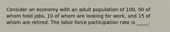 Consider an economy with an adult population of 100, 50 of whom hold jobs, 10 of whom are looking for work, and 15 of whom are retired. The labor force participation rate is _____.​