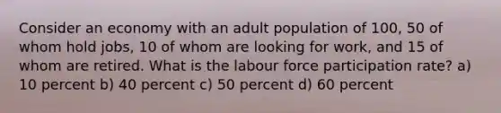 Consider an economy with an adult population of 100, 50 of whom hold jobs, 10 of whom are looking for work, and 15 of whom are retired. What is the labour force participation rate? a) 10 percent b) 40 percent c) 50 percent d) 60 percent