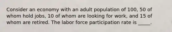 Consider an economy with an adult population of 100, 50 of whom hold jobs, 10 of whom are looking for work, and 15 of whom are retired. The labor force participation rate is _____.