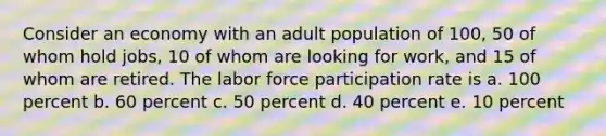 Consider an economy with an adult population of 100, 50 of whom hold jobs, 10 of whom are looking for work, and 15 of whom are retired. The labor force participation rate is a. 100 percent b. 60 percent c. 50 percent d. 40 percent e. 10 percent