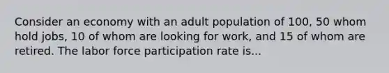 Consider an economy with an adult population of 100, 50 whom hold jobs, 10 of whom are looking for work, and 15 of whom are retired. The labor force participation rate is...