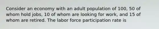 Consider an economy with an adult population of 100, 50 of whom hold jobs, 10 of whom are looking for work, and 15 of whom are retired. The labor force participation rate is