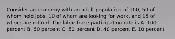 Consider an economy with an adult population of 100, 50 of whom hold jobs, 10 of whom are looking for work, and 15 of whom are retired. The labor force participation rate is A. 100 percent B. 60 percent C. 50 percent D. 40 percent E. 10 percent