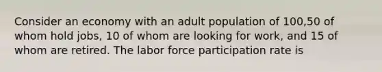 Consider an economy with an adult population of 100,50 of whom hold jobs, 10 of whom are looking for work, and 15 of whom are retired. The labor force participation rate is