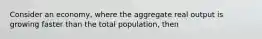 Consider an economy, where the aggregate real output is growing faster than the total population, then