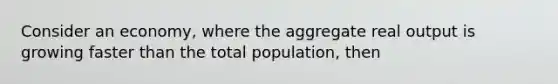 Consider an economy, where the aggregate real output is growing faster than the total population, then