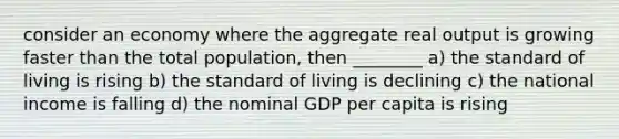 consider an economy where the aggregate real output is growing faster than the total population, then ________ a) the standard of living is rising b) the standard of living is declining c) the national income is falling d) the nominal GDP per capita is rising