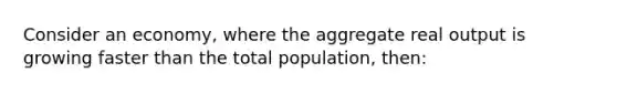 Consider an economy, where the aggregate real output is growing faster than the total population, then: