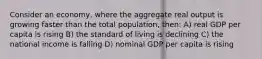 Consider an economy, where the aggregate real output is growing faster than the total population, then: A) real GDP per capita is rising B) the standard of living is declining C) the national income is falling D) nominal GDP per capita is rising