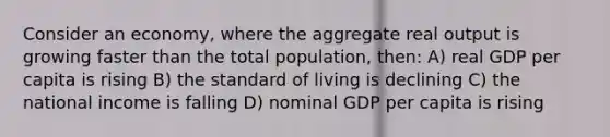 Consider an economy, where the aggregate real output is growing faster than the total population, then: A) real GDP per capita is rising B) the standard of living is declining C) the national income is falling D) nominal GDP per capita is rising