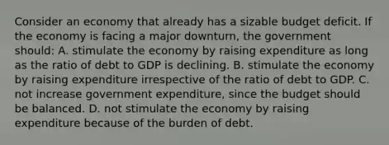 Consider an economy that already has a sizable budget deficit. If the economy is facing a major downturn, the government should: A. stimulate the economy by raising expenditure as long as the ratio of debt to GDP is declining. B. stimulate the economy by raising expenditure irrespective of the ratio of debt to GDP. C. not increase government expenditure, since the budget should be balanced. D. not stimulate the economy by raising expenditure because of the burden of debt.