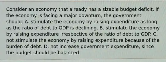 Consider an economy that already has a sizable budget deficit. If the economy is facing a major downturn, the government should: A. stimulate the economy by raising expenditure as long as the ratio of debt to GDP is declining. B. stimulate the economy by raising expenditure irrespective of the ratio of debt to GDP. C. not stimulate the economy by raising expenditure because of the burden of debt. D. not increase government expenditure, since the budget should be balanced.