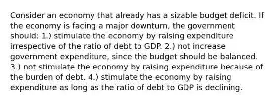 Consider an economy that already has a sizable budget deficit. If the economy is facing a major downturn, the government should: 1.) stimulate the economy by raising expenditure irrespective of the ratio of debt to GDP. 2.) not increase government expenditure, since the budget should be balanced. 3.) not stimulate the economy by raising expenditure because of the burden of debt. 4.) stimulate the economy by raising expenditure as long as the ratio of debt to GDP is declining.