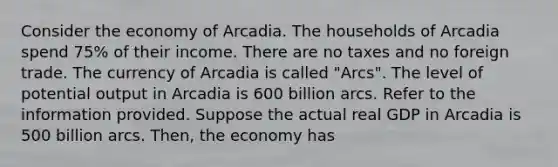 Consider the economy of Arcadia. The households of Arcadia spend 75% of their income. There are no taxes and no foreign trade. The currency of Arcadia is called "Arcs". The level of potential output in Arcadia is 600 billion arcs. Refer to the information provided. Suppose the actual real GDP in Arcadia is 500 billion arcs. Then, the economy has