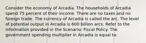 Consider the economy of Arcadia. The households of Arcadia spend 75 percent of their income. There are no taxes and no foreign trade. The currency of Arcadia is called the arc. The level of potential output in Arcadia is 600 billion arcs. Refer to the information provided in the Scenario: Fiscal Policy. The government spending multiplier in Arcadia is equal to: