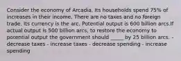 Consider the economy of Arcadia. Its households spend 75% of increases in their income. There are no taxes and no foreign trade. Its currency is the arc. Potential output is 600 billion arcs.If actual output is 500 billion arcs, to restore the economy to potential output the government should _____ by 25 billion arcs. - decrease taxes - increase taxes - decrease spending - increase spending