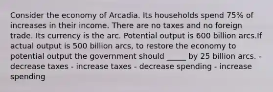 Consider the economy of Arcadia. Its households spend 75% of increases in their income. There are no taxes and no foreign trade. Its currency is the arc. Potential output is 600 billion arcs.If actual output is 500 billion arcs, to restore the economy to potential output the government should _____ by 25 billion arcs. - decrease taxes - increase taxes - decrease spending - increase spending