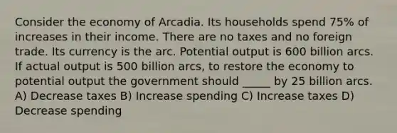 Consider the economy of Arcadia. Its households spend 75% of increases in their income. There are no taxes and no foreign trade. Its currency is the arc. Potential output is 600 billion arcs. If actual output is 500 billion arcs, to restore the economy to potential output the government should _____ by 25 billion arcs. A) Decrease taxes B) Increase spending C) Increase taxes D) Decrease spending