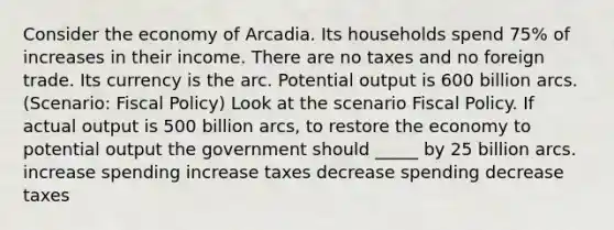 Consider the economy of Arcadia. Its households spend 75% of increases in their income. There are no taxes and no foreign trade. Its currency is the arc. Potential output is 600 billion arcs. (Scenario: Fiscal Policy) Look at the scenario Fiscal Policy. If actual output is 500 billion arcs, to restore the economy to potential output the government should _____ by 25 billion arcs. increase spending increase taxes decrease spending decrease taxes