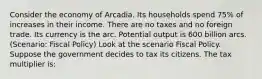 Consider the economy of Arcadia. Its households spend 75% of increases in their income. There are no taxes and no foreign trade. Its currency is the arc. Potential output is 600 billion arcs. (Scenario: Fiscal Policy) Look at the scenario Fiscal Policy. Suppose the government decides to tax its citizens. The tax multiplier is: