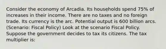 Consider the economy of Arcadia. Its households spend 75% of increases in their income. There are no taxes and no foreign trade. Its currency is the arc. Potential output is 600 billion arcs. (Scenario: <a href='https://www.questionai.com/knowledge/kPTgdbKdvz-fiscal-policy' class='anchor-knowledge'>fiscal policy</a>) Look at the scenario Fiscal Policy. Suppose the government decides to tax its citizens. The tax multiplier is: